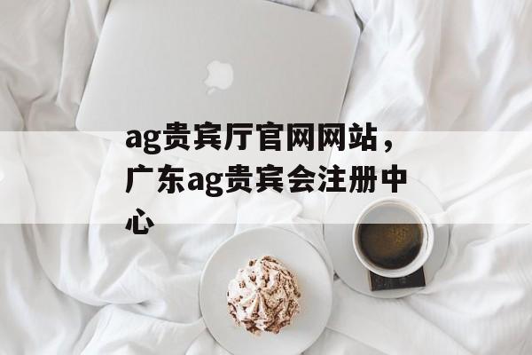 ag贵宾厅官网网站，广东ag贵宾会注册中心